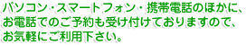 パソコン・スマートフォン・携帯電話のほかに、お電話でのご予約も受け付けておりますので、お気軽にご利用下さい。